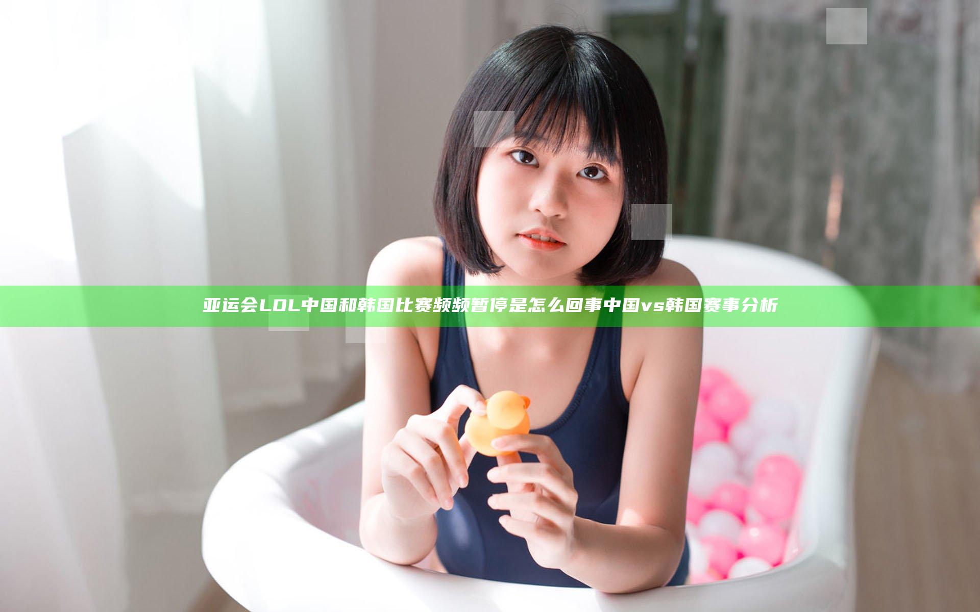 亚运会LOL中国和韩国比赛频频暂停是怎么回事 中国vs韩国赛事分析