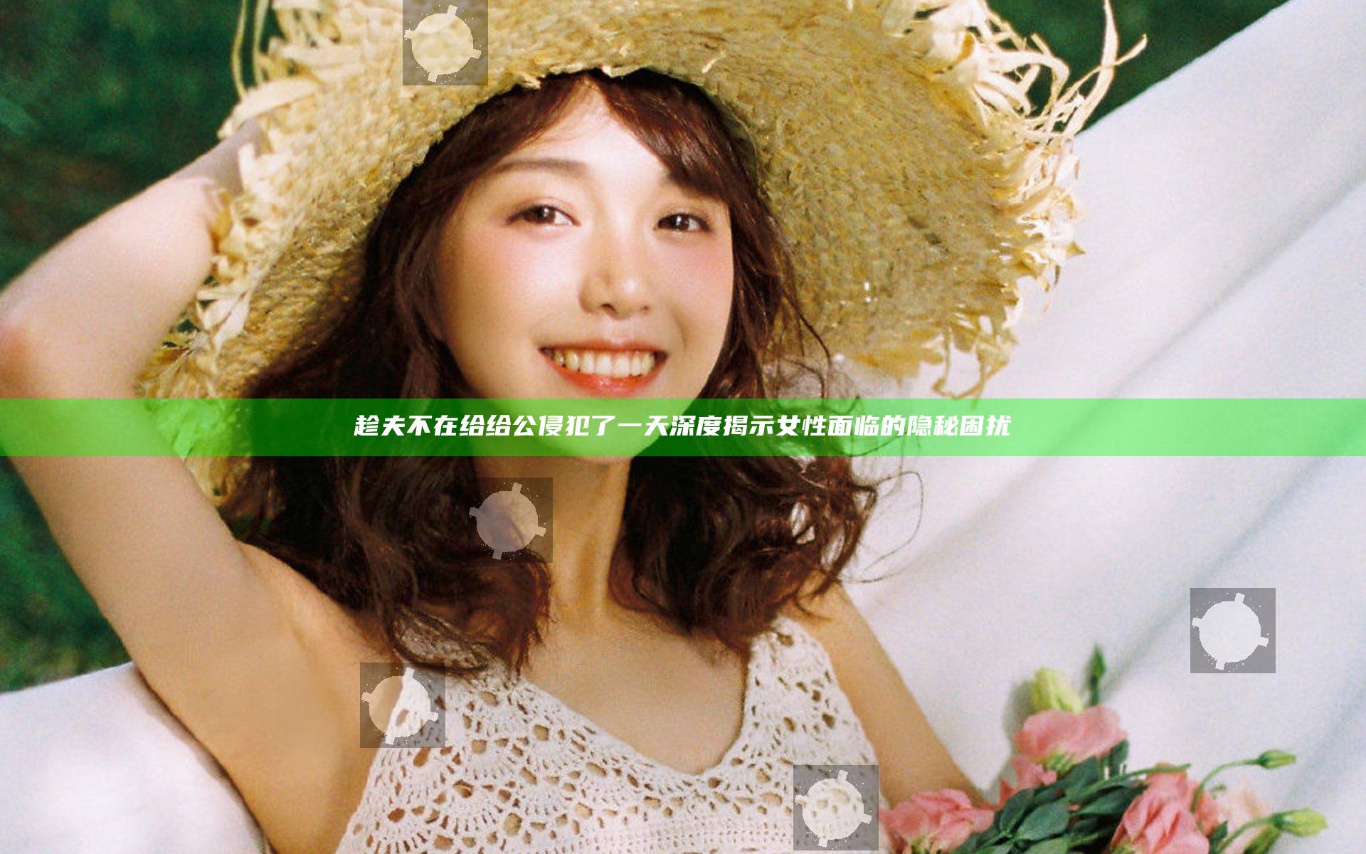 趁夫不在给给公侵犯了一天 深度揭示女性面临的隐秘困扰
