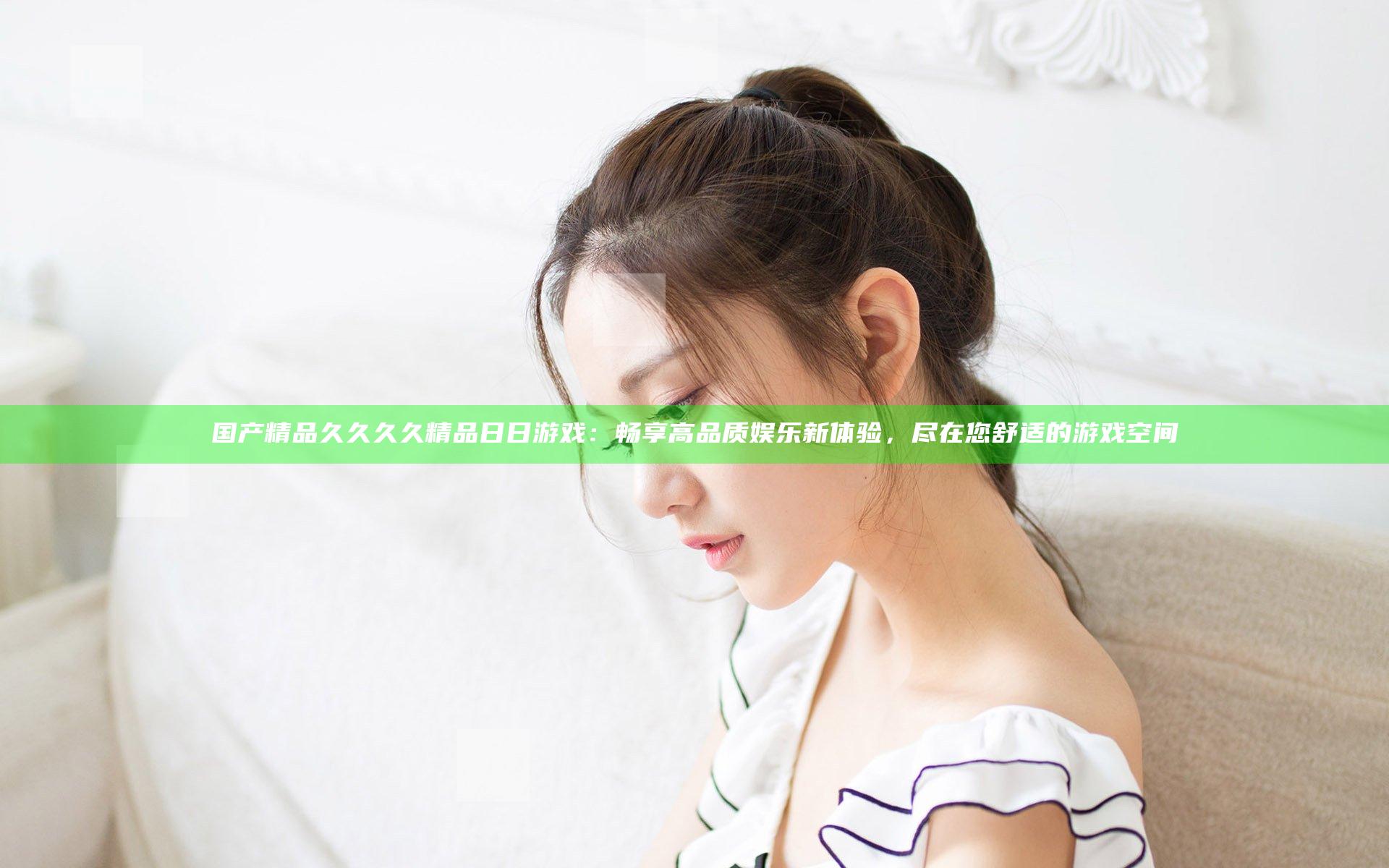 国产精品久久久久精品日日游戏：畅享高品质娱乐新体验，尽在您舒适的游戏空间