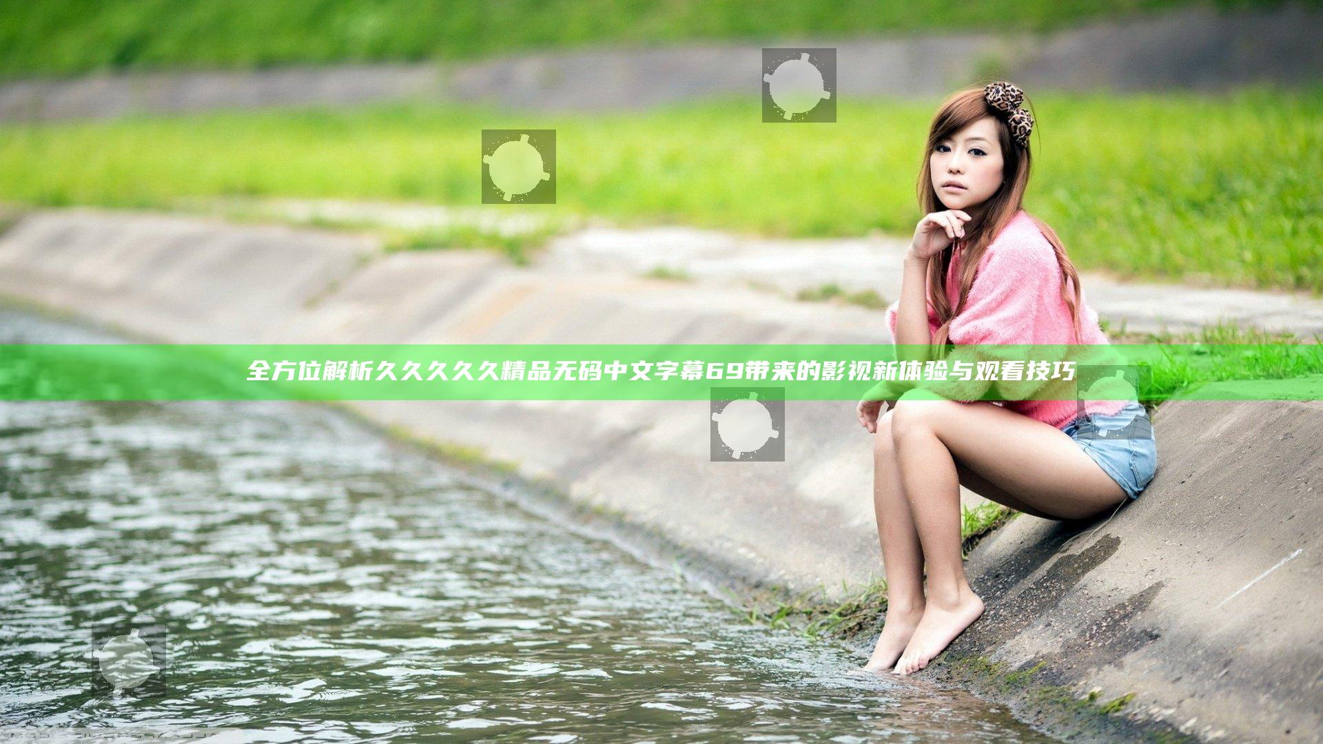 全方位解析久久久久久精品无码中文字幕69带来的影视新体验与观看技巧