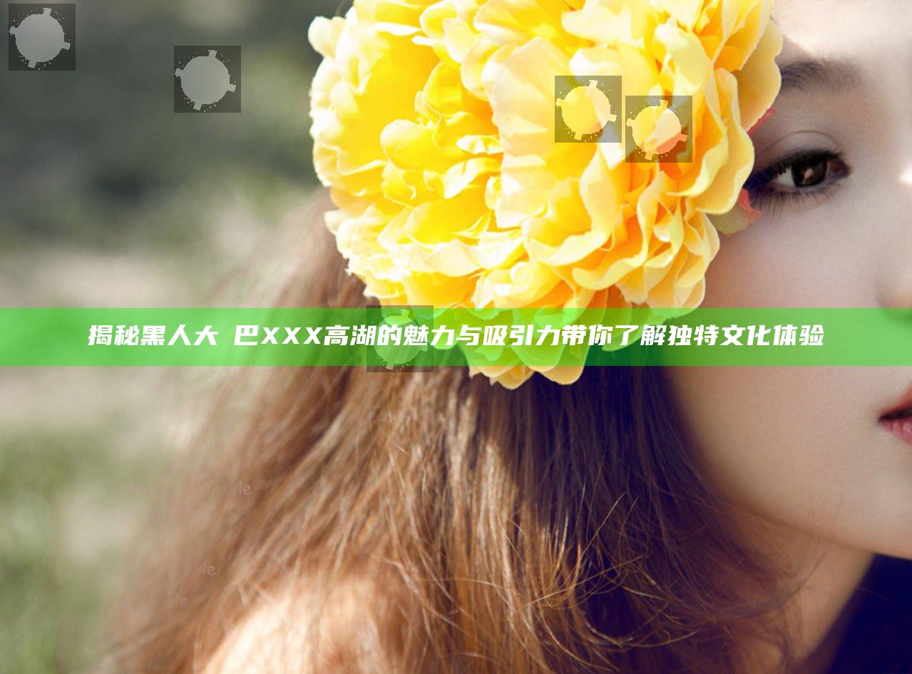 揭秘黑人大鷄巴XXX高湖的魅力与吸引力带你了解独特文化体验