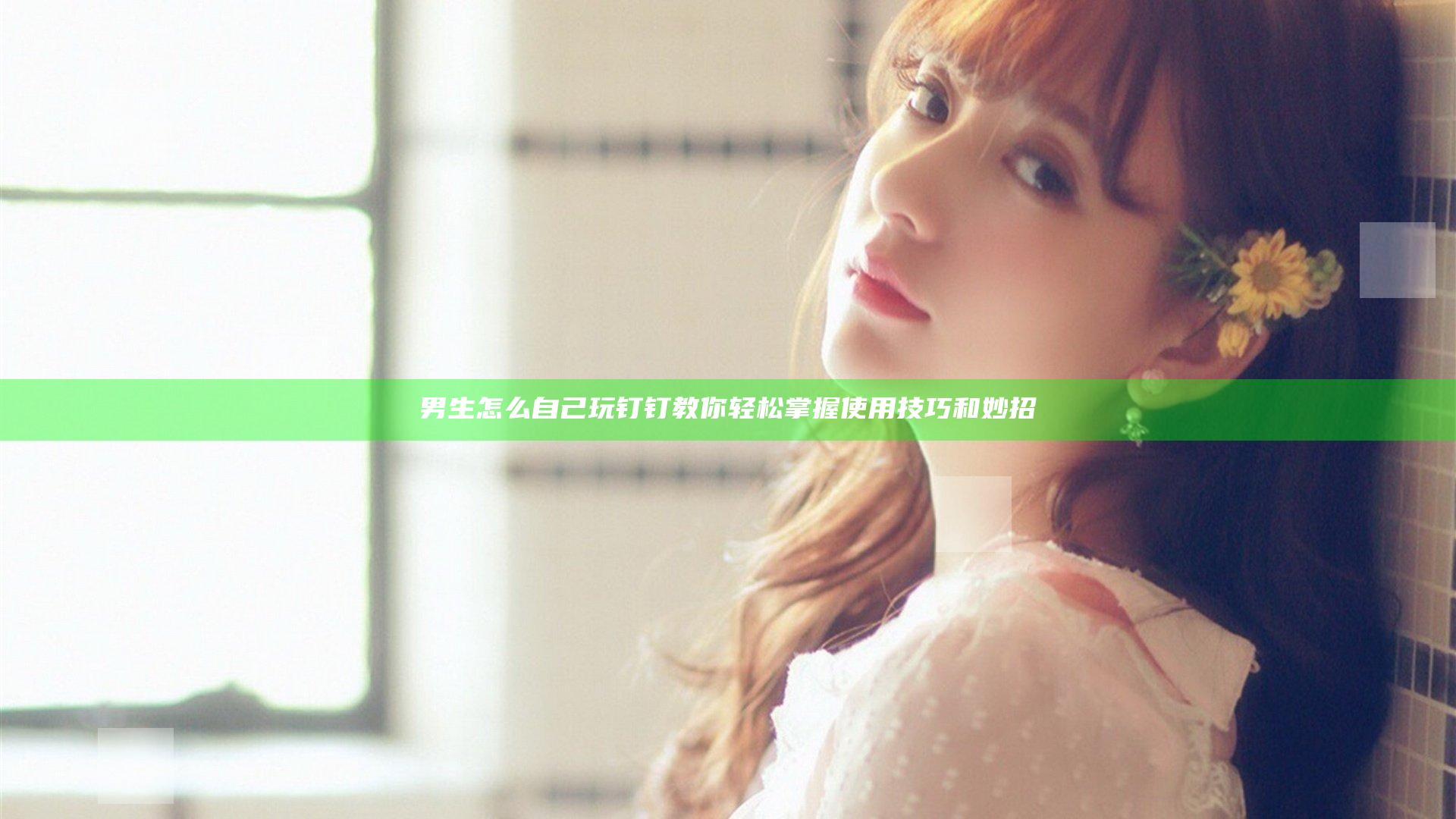 男生怎么自己玩钉钉 教你轻松掌握使用技巧和妙招