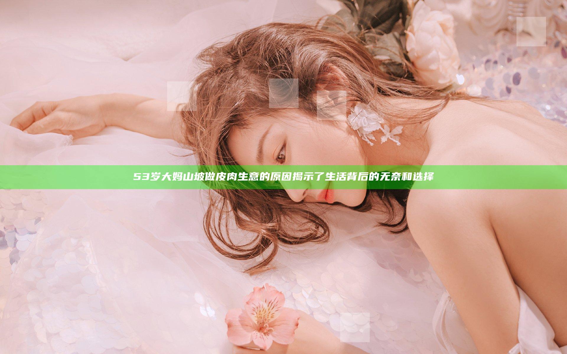 53岁大妈山坡做皮肉生意的原因揭示了生活背后的无奈和选择
