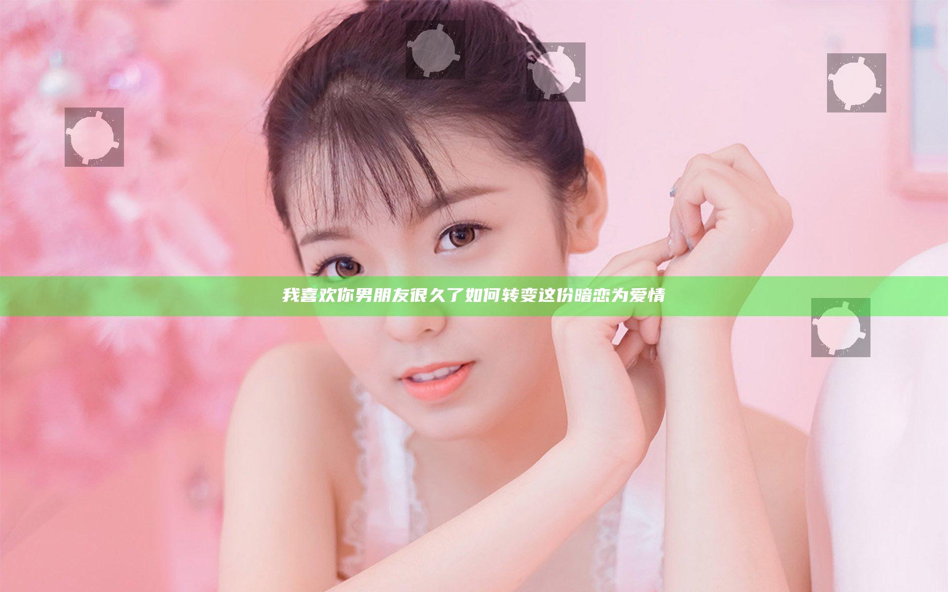 我喜欢你男朋友很久了 如何转变这份暗恋为爱情