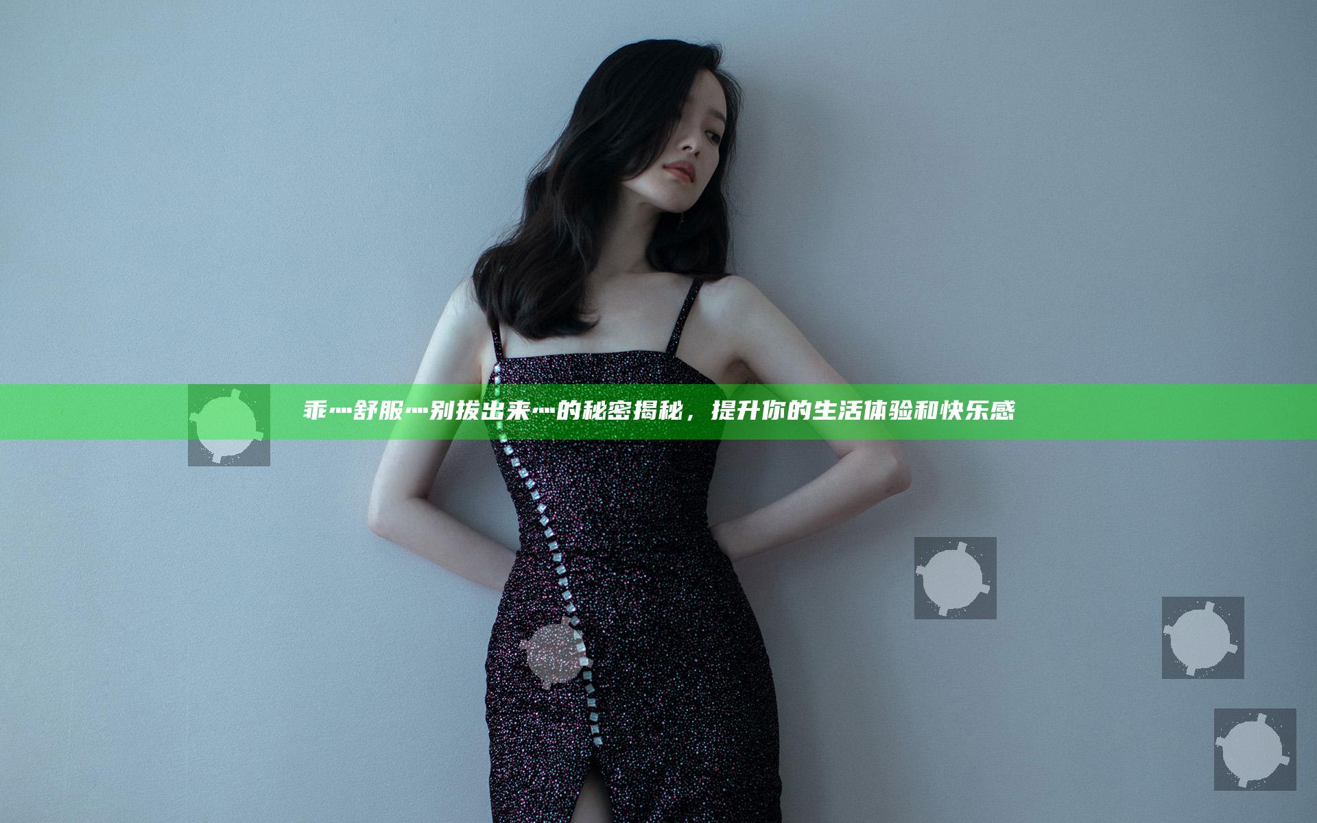 乖灬舒服灬别拔出来灬的秘密揭秘，提升你的生活体验和快乐感