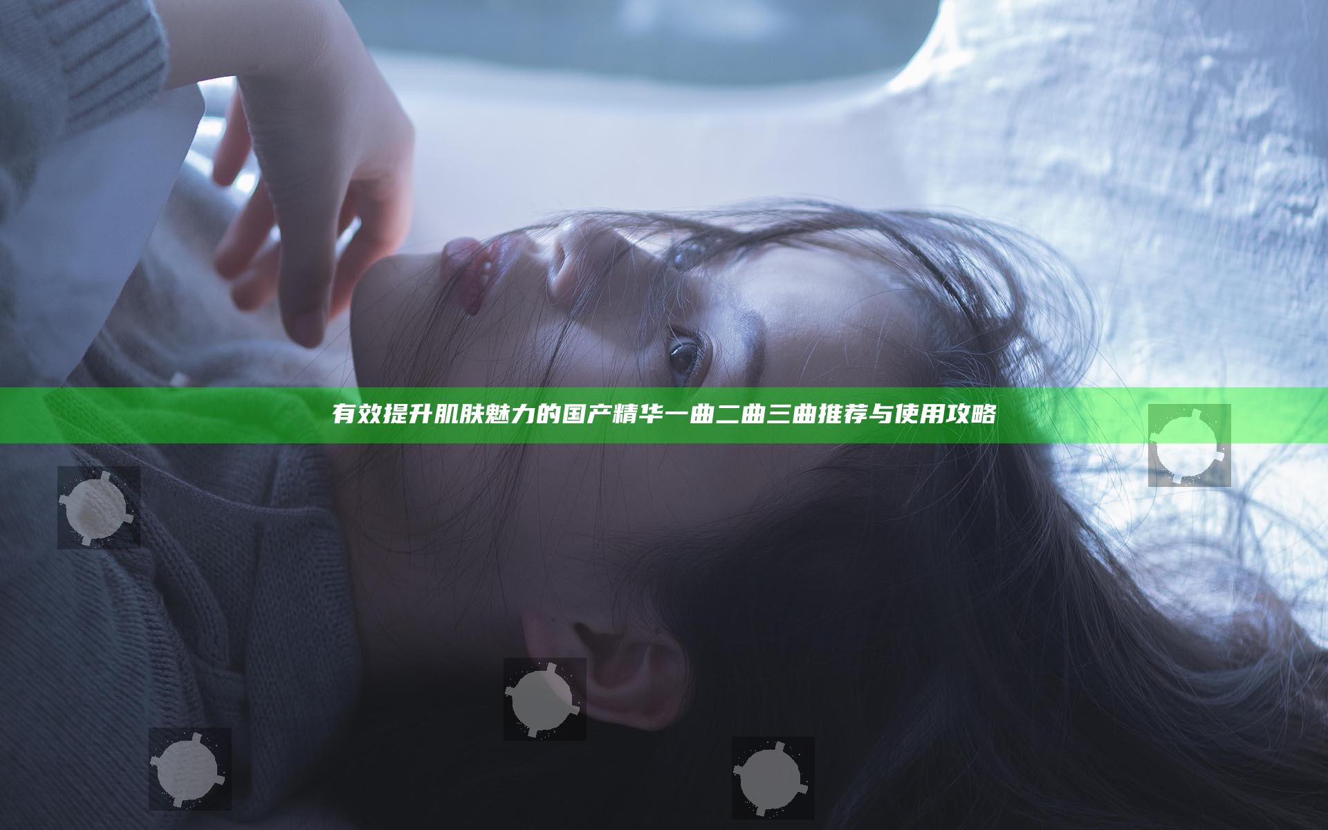 有效提升肌肤魅力的国产精华一曲二曲三曲推荐与使用攻略
