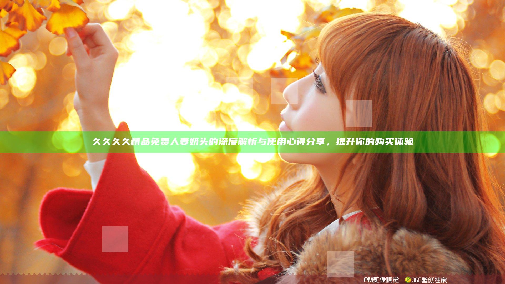 久久久久精品免费人妻奶头的深度解析与使用心得分享，提升你的购买体验