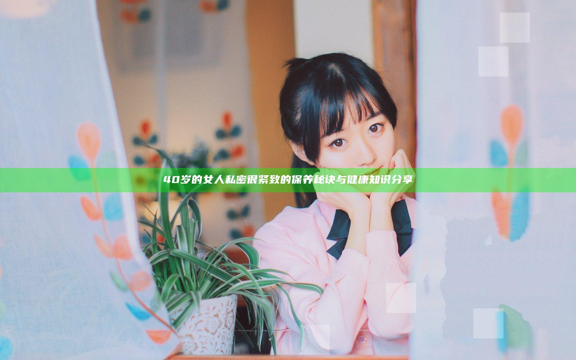 40岁的女人私密很紧致的保养秘诀与健康知识分享