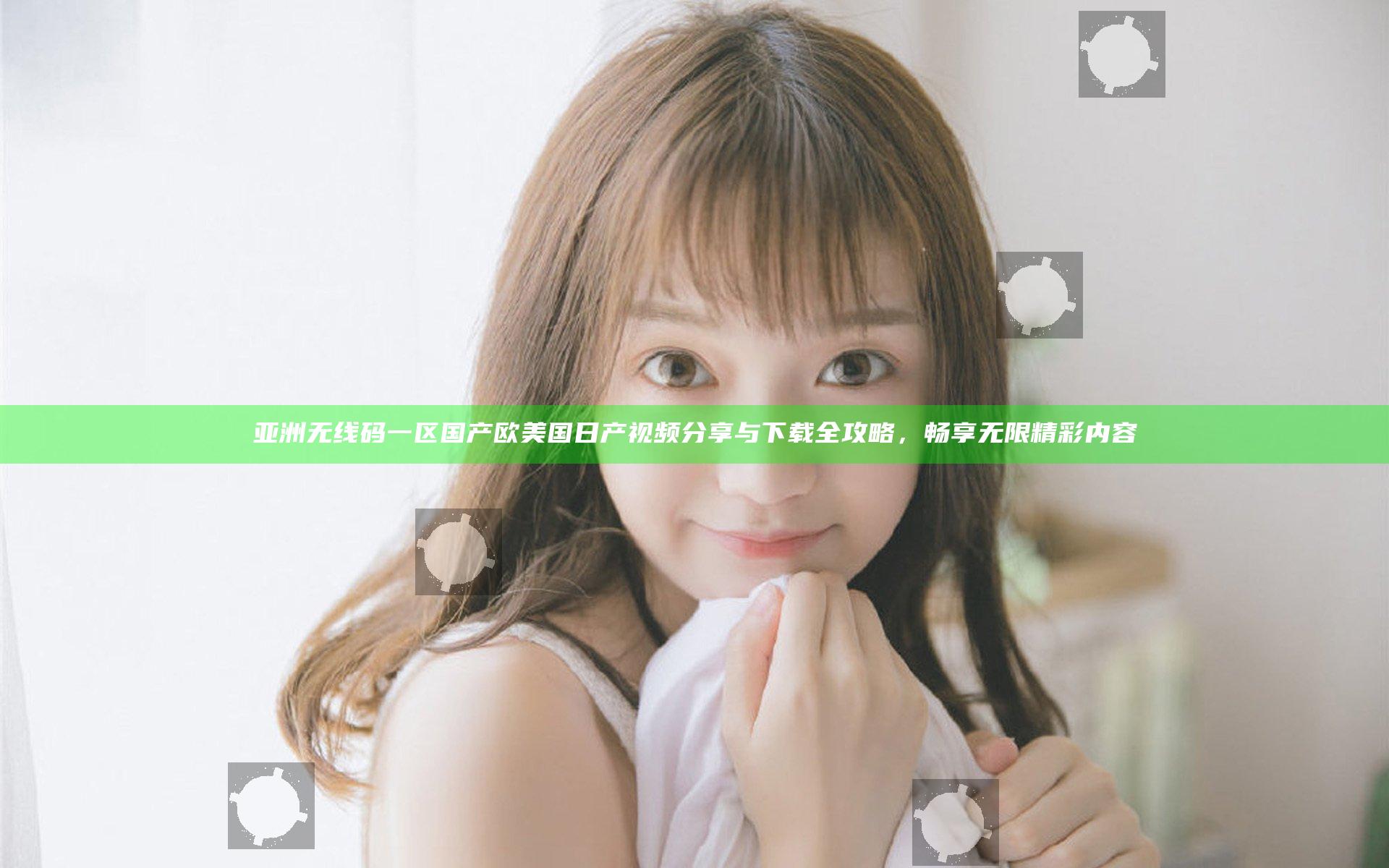 亚洲无线码一区国产欧美国日产视频分享与下载全攻略，畅享无限精彩内容